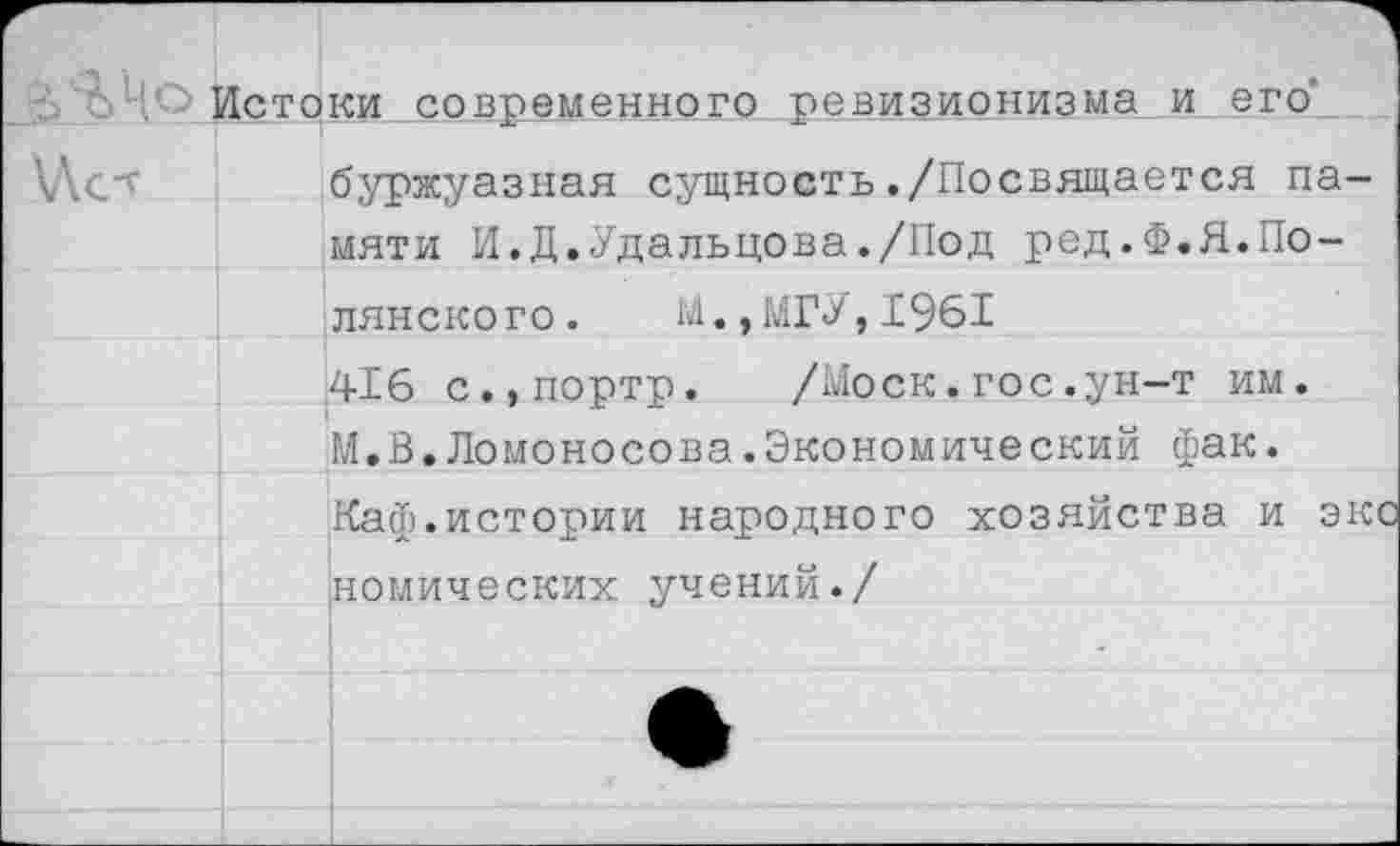 ﻿Истоки современного ревизионизма и его’
\Лст
буржуазная сущность./Посвящается памяти И.Д.Удальцова./Под ред.Ф.Я.Полянского .	М., МГУ,1961
416 с.,портр.	/Моск.гос.ун-т им.
М.В.Ломоносова.Экономический фак.
Каф.истории народного хозяйства и экс номических учений./